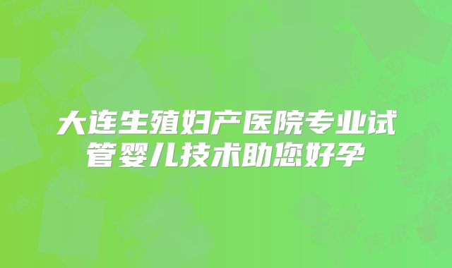 大连生殖妇产医院专业试管婴儿技术助您好孕