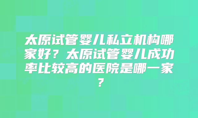 太原试管婴儿私立机构哪家好？太原试管婴儿成功率比较高的医院是哪一家？