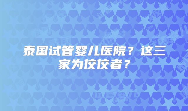 泰国试管婴儿医院？这三家为佼佼者？