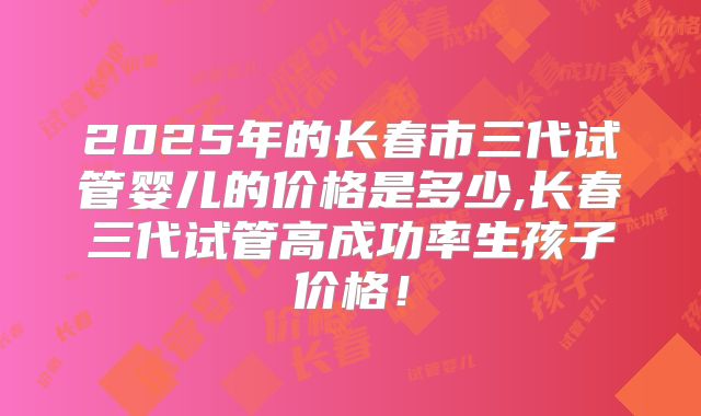 2025年的长春市三代试管婴儿的价格是多少,长春三代试管高成功率生孩子价格！