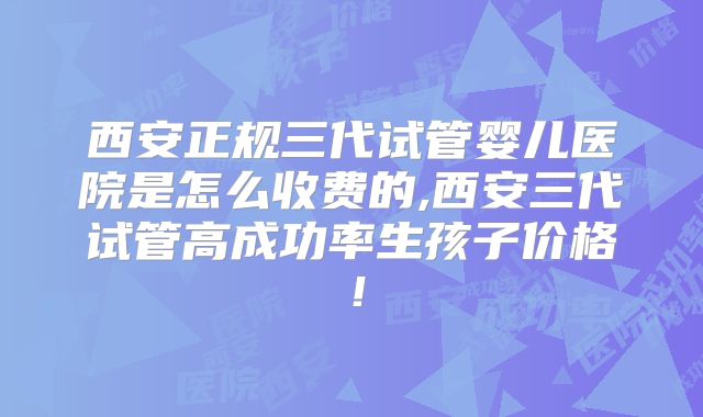 西安正规三代试管婴儿医院是怎么收费的,西安三代试管高成功率生孩子价格！