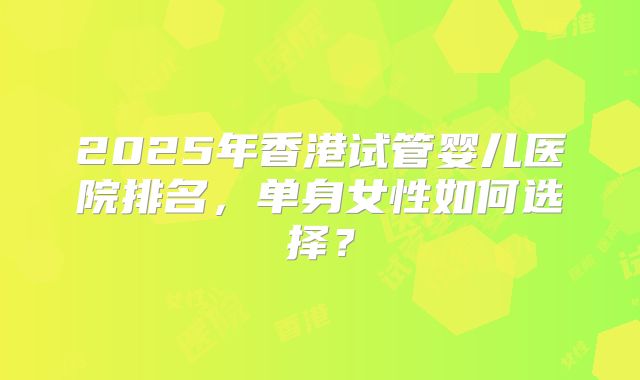 2025年香港试管婴儿医院排名，单身女性如何选择？