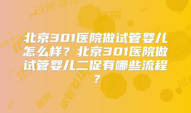 北京301医院做试管婴儿怎么样？北京301医院做试管婴儿二促有哪些流程？
