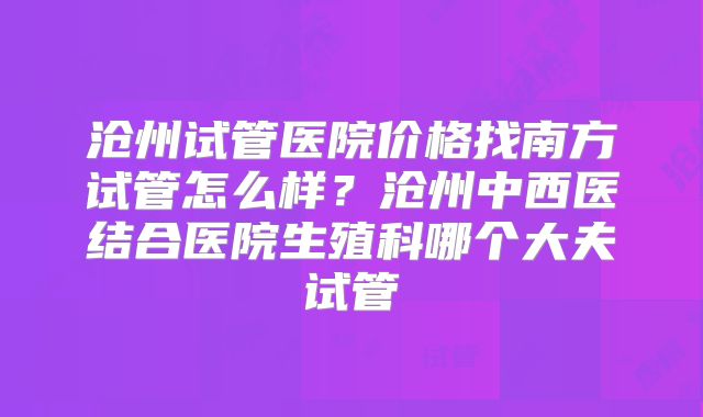 沧州试管医院价格找南方试管怎么样？沧州中西医结合医院生殖科哪个大夫试管