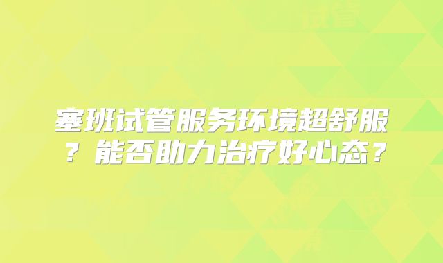 塞班试管服务环境超舒服？能否助力治疗好心态？