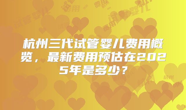 杭州三代试管婴儿费用概览，最新费用预估在2025年是多少？