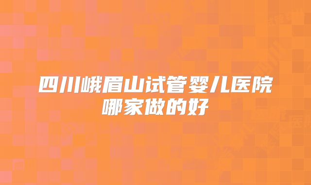 四川峨眉山试管婴儿医院哪家做的好