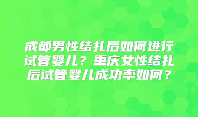 成都男性结扎后如何进行试管婴儿？重庆女性结扎后试管婴儿成功率如何？