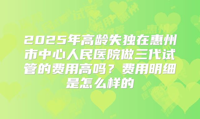2025年高龄失独在惠州市中心人民医院做三代试管的费用高吗?费用明细是怎么样的
