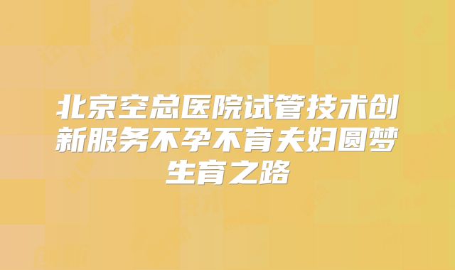 北京空总医院试管技术创新服务不孕不育夫妇圆梦生育之路