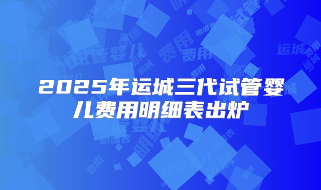 2025年运城三代试管婴儿费用明细表出炉