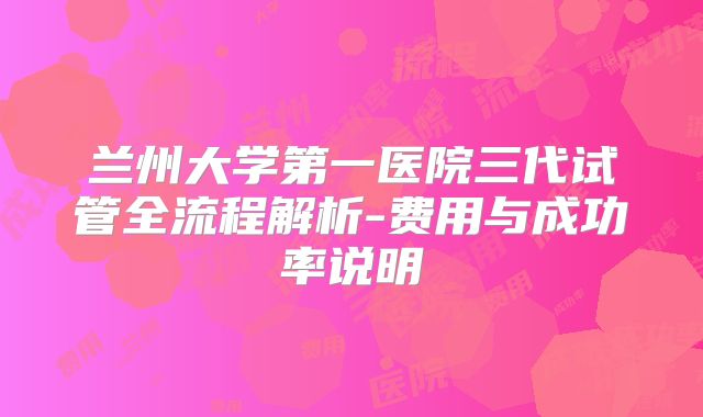 兰州大学第一医院三代试管全流程解析-费用与成功率说明