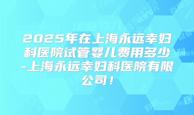 2025年在上海永远幸妇科医院试管婴儿费用多少-上海永远幸妇科医院有限公司！