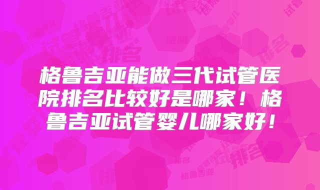 格鲁吉亚能做三代试管医院排名比较好是哪家！格鲁吉亚试管婴儿哪家好！