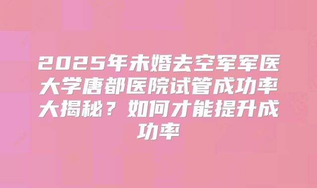 2025年未婚去空军军医大学唐都医院试管成功率大揭秘？如何才能提升成功率