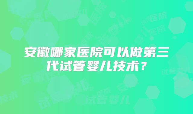 安徽哪家医院可以做第三代试管婴儿技术？