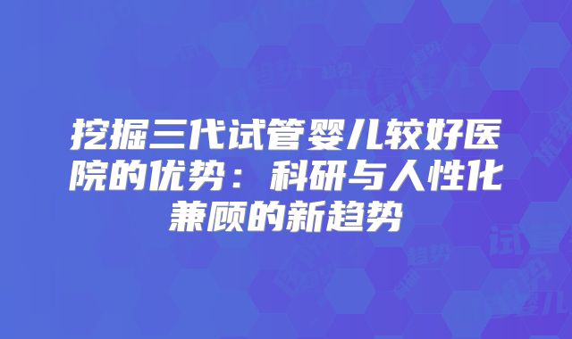 挖掘三代试管婴儿较好医院的优势：科研与人性化兼顾的新趋势