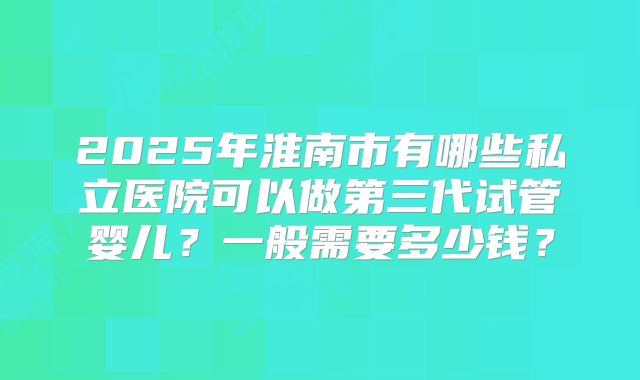 2025年淮南市有哪些私立医院可以做第三代试管婴儿？一般需要多少钱？