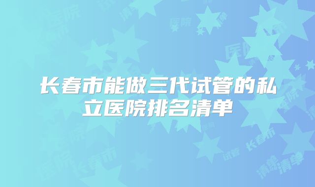 长春市能做三代试管的私立医院排名清单