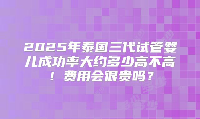 2025年泰国三代试管婴儿成功率大约多少高不高！费用会很贵吗？