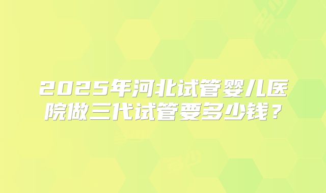 2025年河北试管婴儿医院做三代试管要多少钱?