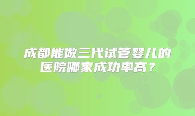成都能做三代试管婴儿的医院哪家成功率高？