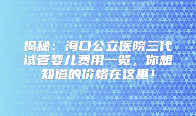 揭秘：海口公立医院三代试管婴儿费用一览，你想知道的价格在这里！