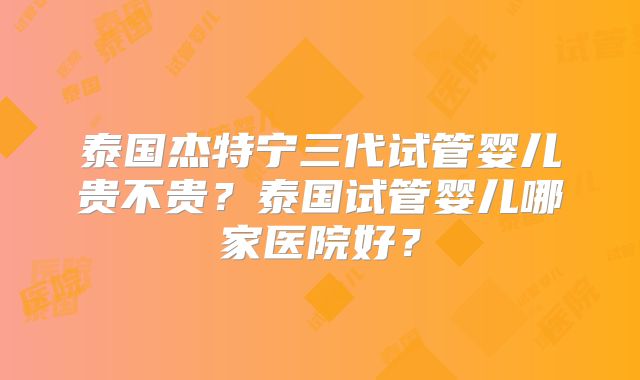 泰国杰特宁三代试管婴儿贵不贵？泰国试管婴儿哪家医院好？