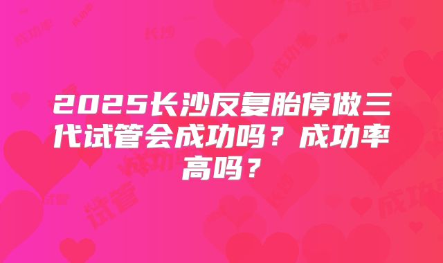 2025长沙反复胎停做三代试管会成功吗？成功率高吗？