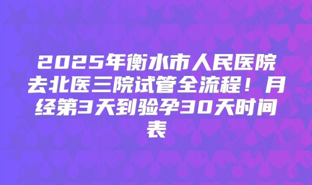 2025年衡水市人民医院去北医三院试管全流程！月经第3天到验孕30天时间表