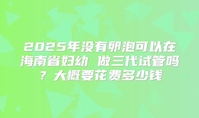 2025年没有卵泡可以在海南省妇幼 做三代试管吗？大概要花费多少钱
