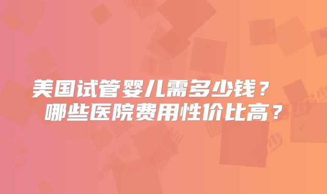 美国试管婴儿需多少钱？ 哪些医院费用性价比高？