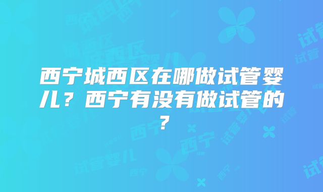 西宁城西区在哪做试管婴儿？西宁有没有做试管的？