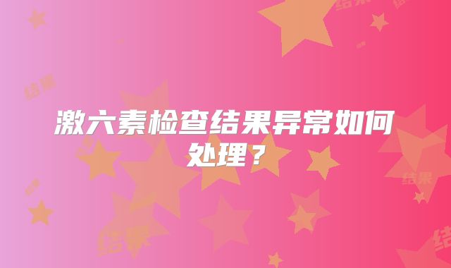 激六素检查结果异常如何处理？