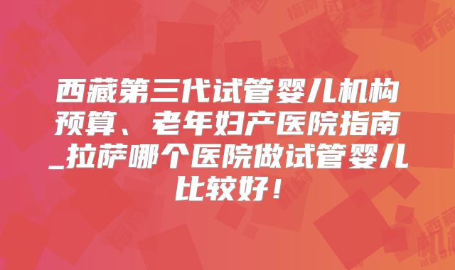 西藏第三代试管婴儿机构预算、老年妇产医院指南_拉萨哪个医院做试管婴儿比较好！
