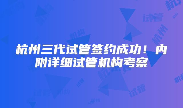 杭州三代试管签约成功！内附详细试管机构考察