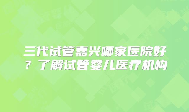 三代试管嘉兴哪家医院好？了解试管婴儿医疗机构
