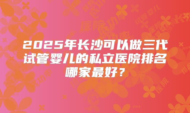 2025年长沙可以做三代试管婴儿的私立医院排名哪家最好？