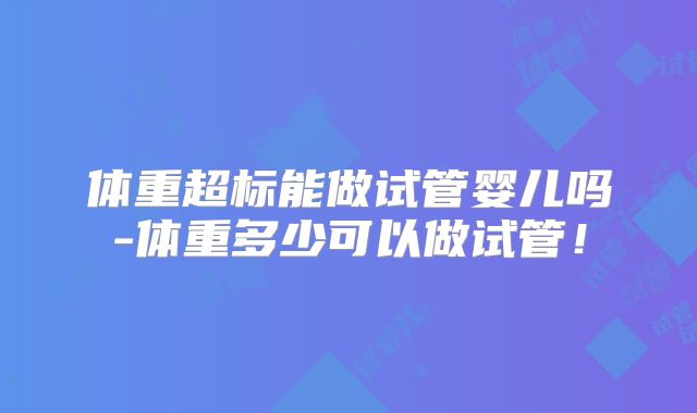 体重超标能做试管婴儿吗-体重多少可以做试管!
