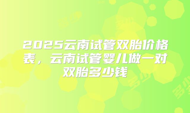 2025云南试管双胎价格表，云南试管婴儿做一对双胎多少钱