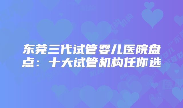 东莞三代试管婴儿医院盘点：十大试管机构任你选