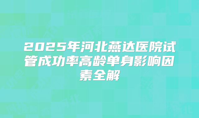 2025年河北燕达医院试管成功率高龄单身影响因素全解