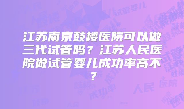 江苏南京鼓楼医院可以做三代试管吗？江苏人民医院做试管婴儿成功率高不？