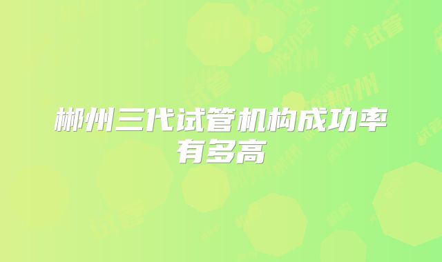 郴州三代试管机构成功率有多高