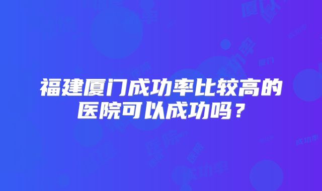 福建厦门成功率比较高的医院可以成功吗?