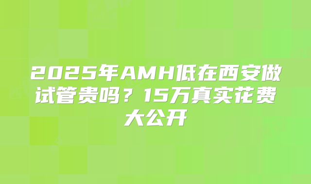 2025年AMH低在西安做试管贵吗？15万真实花费大公开