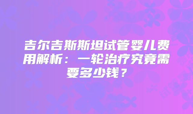 吉尔吉斯斯坦试管婴儿费用解析:一轮治疗究竟需要多少钱?