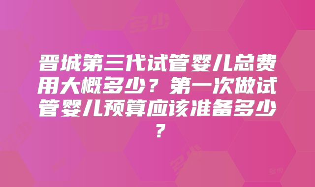 晋城第三代试管婴儿总费用大概多少？第一次做试管婴儿预算应该准备多少？