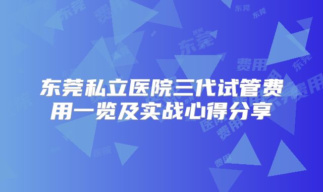 东莞私立医院三代试管费用一览及实战心得分享