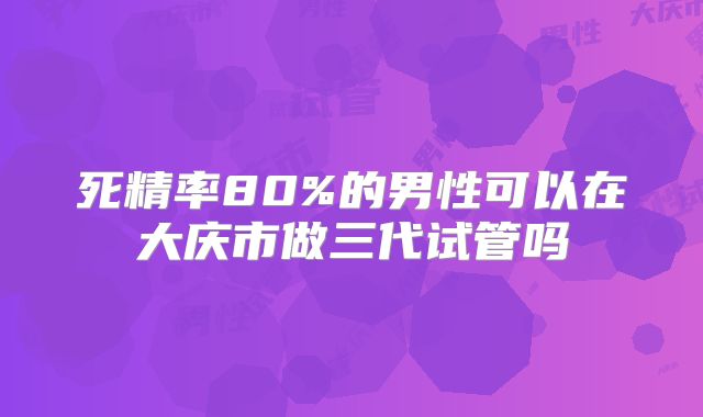 死精率80%的男性可以在大庆市做三代试管吗